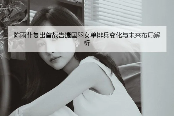 陈雨菲复出首战告捷国羽女单排兵变化与未来布局解析