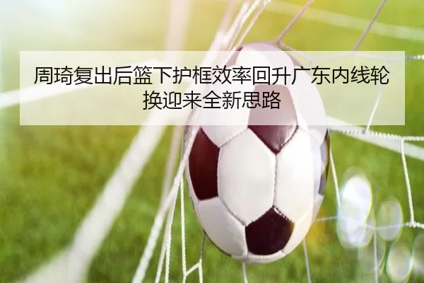 周琦复出后篮下护框效率回升广东内线轮换迎来全新思路